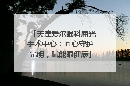 天津爱尔眼科屈光手术中心：匠心守护光明，赋能眼健康