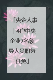 央企人事｜4户中央企业7名领导人员职务任免