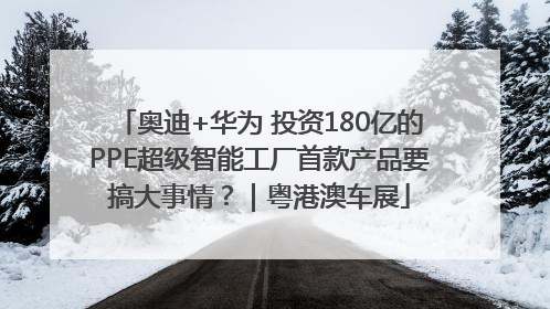 奥迪+华为 投资180亿的PPE超级智能工厂首款产品要搞大事情？｜粤港澳车展