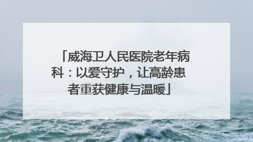 威海卫人民医院老年病科：以爱守护，让高龄患者重获健康与温暖