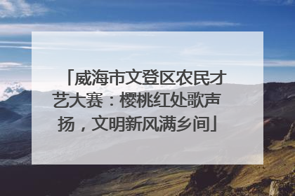 威海市文登区农民才艺大赛：樱桃红处歌声扬，文明新风满乡间