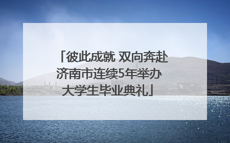彼此成就 双向奔赴 济南市连续5年举办大学生毕业典礼