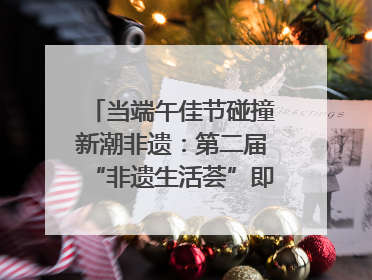 当端午佳节碰撞新潮非遗：第二届“非遗生活荟”即将开启“百young”新章