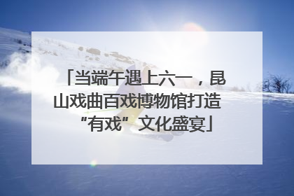 当端午遇上六一，昆山戏曲百戏博物馆打造“有戏”文化盛宴