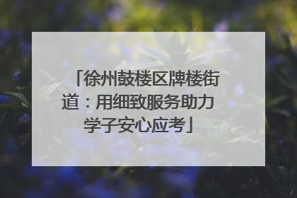 徐州鼓楼区牌楼街道：用细致服务助力学子安心应考
