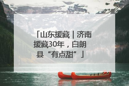 山东援藏｜济南援藏30年，白朗县“有点甜”