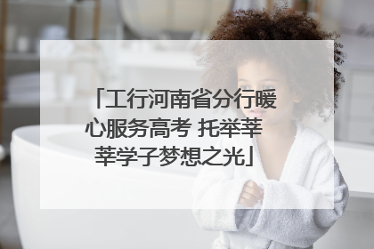 工行河南省分行暖心服务高考 托举莘莘学子梦想之光