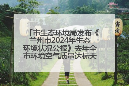市生态环境局发布《兰州市2024年生态环境状况公报》去年全市环境空气质量达标天数301天