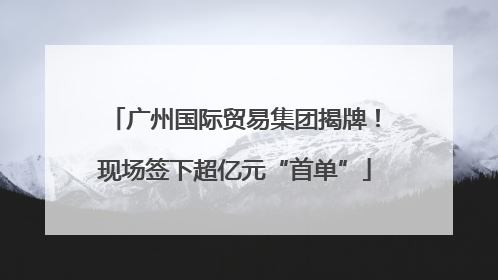 广州国际贸易集团揭牌！现场签下超亿元“首单”
