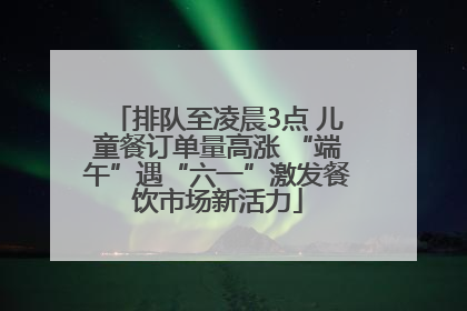 排队至凌晨3点 儿童餐订单量高涨 “端午”遇“六一”激发餐饮市场新活力