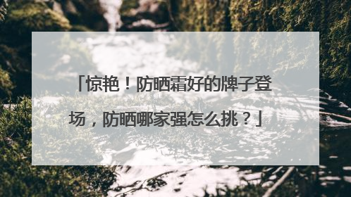 惊艳！防晒霜好的牌子登场，防晒哪家强怎么挑？
