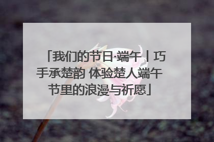 我们的节日·端午丨巧手承楚韵 体验楚人端午节里的浪漫与祈愿