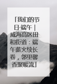 我们的节日·端午｜威海高区田和街道：端午薪火续长卷，邻里馨香聚暖流
