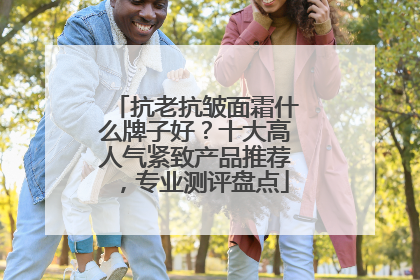 抗老抗皱面霜什么牌子好？十大高人气紧致产品推荐，专业测评盘点
