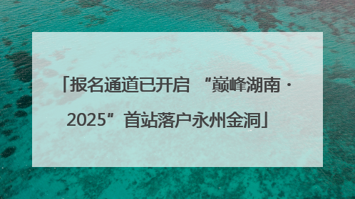 报名通道已开启 “巅峰湖南・2025”首站落户永州金洞