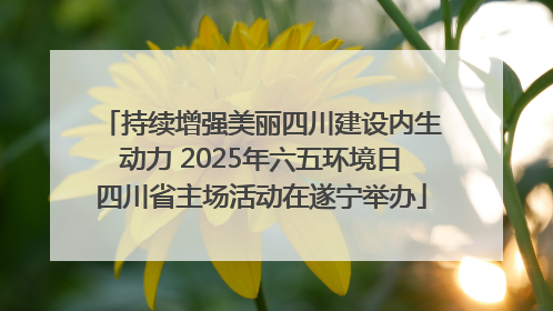 持续增强美丽四川建设内生动力 2025年六五环境日四川省主场活动在遂宁举办