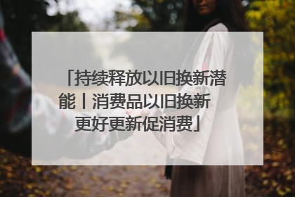 持续释放以旧换新潜能丨消费品以旧换新 更好更新促消费