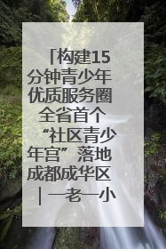构建15分钟青少年优质服务圈 全省首个“社区青少年宫”落地成都成华区｜一老一小总关情