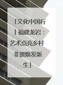 文化中国行丨福建龙岩：艺术点亮乡村 非遗焕发新生