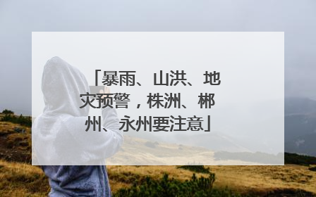 暴雨、山洪、地灾预警，株洲、郴州、永州要注意