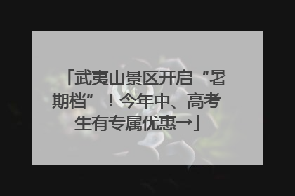 武夷山景区开启“暑期档”！今年中、高考生有专属优惠→
