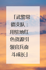 武警常德支队：用驻地红色资源引领官兵奋斗成长