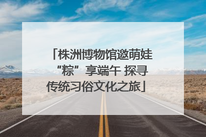 株洲博物馆邀萌娃“粽”享端午 探寻传统习俗文化之旅
