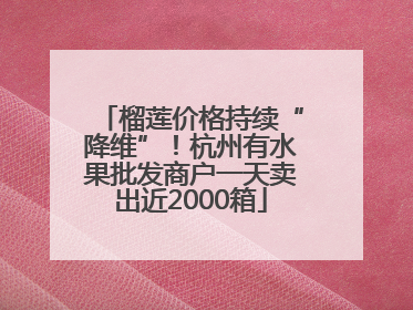 榴莲价格持续“降维”！杭州有水果批发商户一天卖出近2000箱