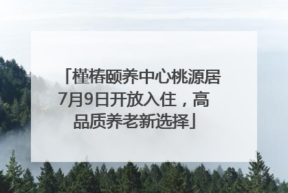 槿椿颐养中心桃源居7月9日开放入住，高品质养老新选择