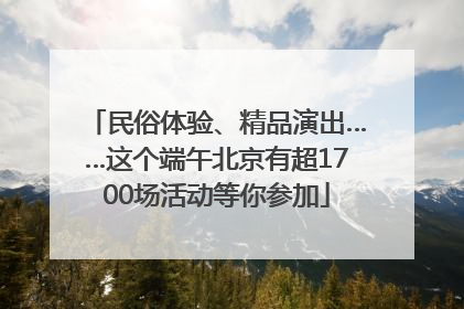 民俗体验、精品演出……这个端午北京有超1700场活动等你参加