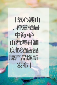 氧心湖山，禅意栖居 中海•庐山西海君澜度假酒店品牌产品焕新发布