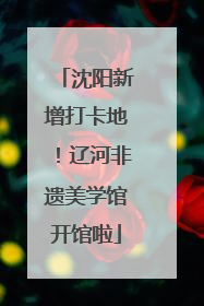 沈阳新增打卡地！辽河非遗美学馆开馆啦