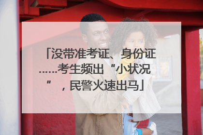 没带准考证、身份证……考生频出“小状况”，民警火速出马