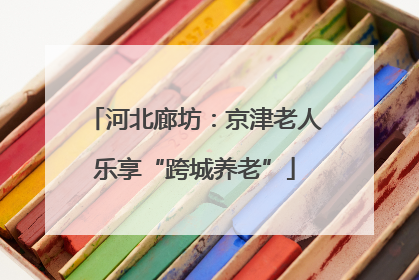 河北廊坊：京津老人乐享“跨城养老”