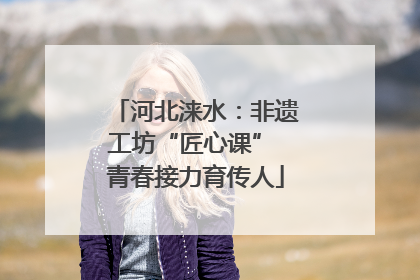 河北涞水：非遗工坊“匠心课” 青春接力育传人