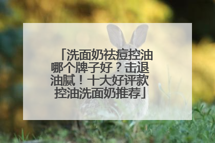 洗面奶祛痘控油哪个牌子好？击退油腻！十大好评款控油洗面奶推荐