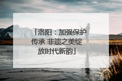 洛阳：加强保护传承 非遗之美绽放时代新韵