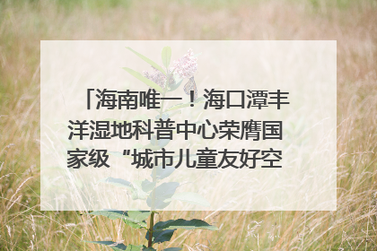 海南唯一！海口潭丰洋湿地科普中心荣膺国家级“城市儿童友好空间建设园区”称号