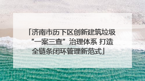济南市历下区创新建筑垃圾“一案三查”治理体系 打造全链条闭环管理新范式