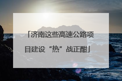 济南这些高速公路项目建设“热”战正酣