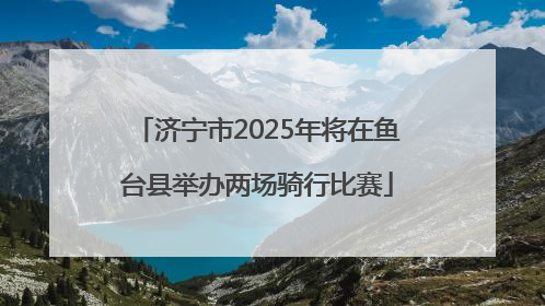 济宁市2025年将在鱼台县举办两场骑行比赛