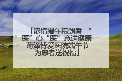 浓情端午粽飘香 “医”心“医”意送健康 菏泽博爱医院端午节为患者送祝福