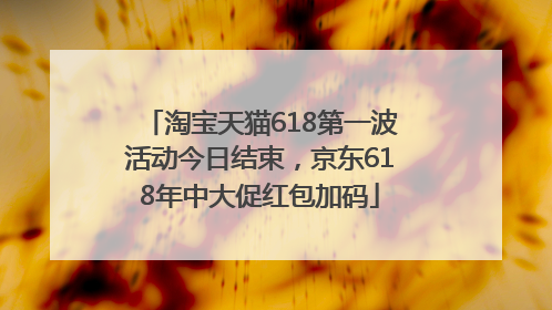 淘宝天猫618第一波活动今日结束，京东618年中大促红包加码
