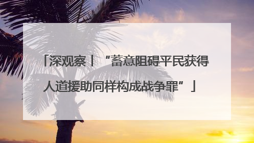 深观察丨“蓄意阻碍平民获得人道援助同样构成战争罪”