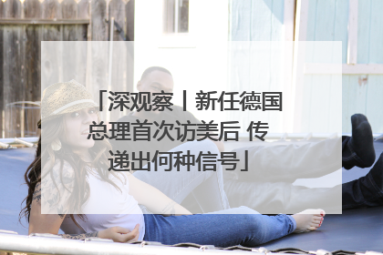深观察丨新任德国总理首次访美后 传递出何种信号