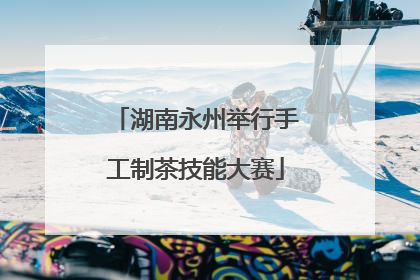 湖南永州举行手工制茶技能大赛
