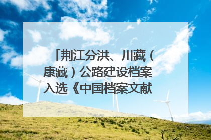 荆江分洪、川藏（康藏）公路建设档案入选《中国档案文献遗产名录》
