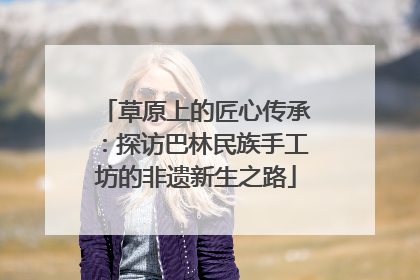 草原上的匠心传承：探访巴林民族手工坊的非遗新生之路