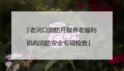老河口消防开展养老福利机构消防安全专项检查