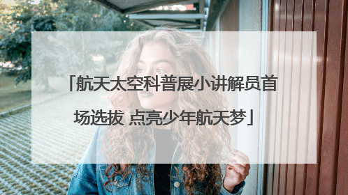 航天太空科普展小讲解员首场选拔 点亮少年航天梦